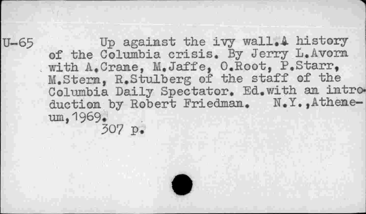 ﻿U-65	Up against the ivy wall.A history
of the Columbia crisis. By Jerry L.Avorn . with A,Crane, M.Jaffe, O.Root, P.Starr, M.Stern, R.Stulberg of the staff of the Columbia Daily Spectator, Ed.with an introduction by Robert Friedman.	N.Y.,Athene-
um,1969« W p.